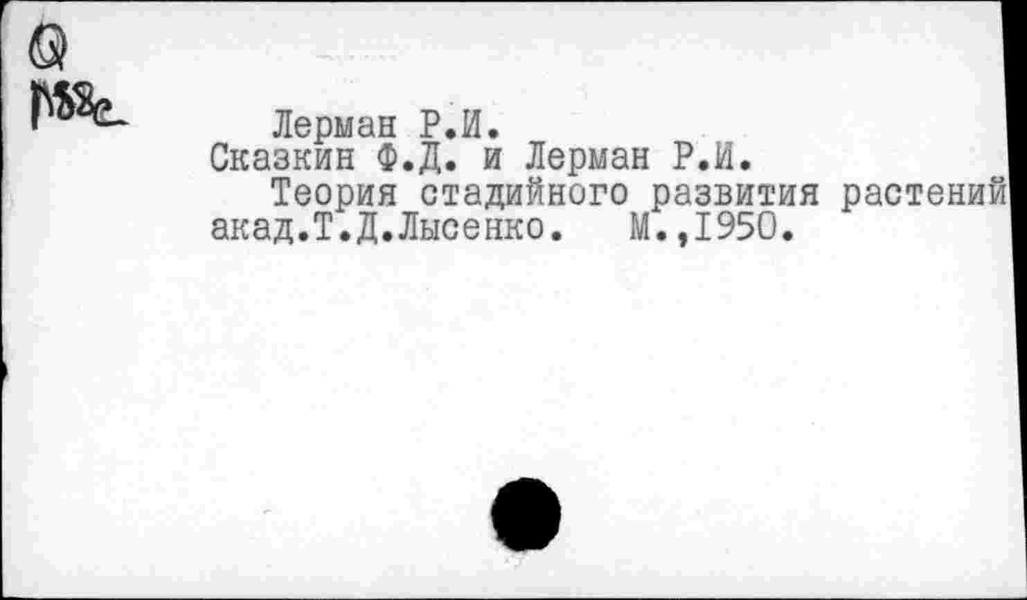 ﻿Лерман Р.И.
Сказкин Ф.Д. и Лерман Р.И.
Теория стадийного развития растение акад.Т.Д.Лысенко. М.,1950.